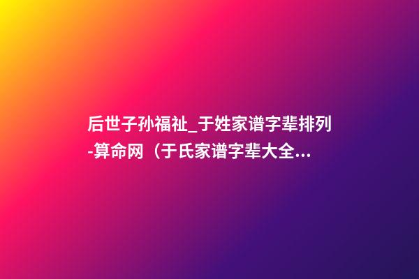 后世子孙福祉_于姓家谱字辈排列-算命网（于氏家谱字辈大全 世代子孙贤）